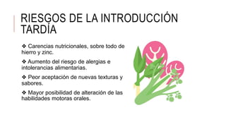 RIESGOS DE LA INTRODUCCIÓN
TARDÍA
❖ Carencias nutricionales, sobre todo de
hierro y zinc.
❖ Aumento del riesgo de alergias e
intolerancias alimentarias.
❖ Peor aceptación de nuevas texturas y
sabores.
❖ Mayor posibilidad de alteración de las
habilidades motoras orales.
 