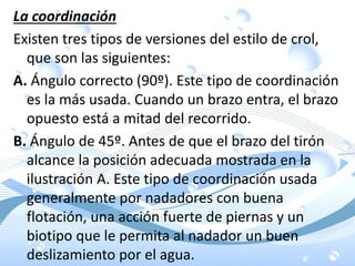 La coordinación
Existen tres tipos de versiones del estilo de crol,
que son las siguientes:
A. Ángulo correcto (90º). Este tipo de coordinación
es la más usada. Cuando un brazo entra, el brazo
opuesto está a mitad del recorrido.
B. Ángulo de 45º. Antes de que el brazo del tirón
alcance la posición adecuada mostrada en la
ilustración A. Este tipo de coordinación usada
generalmente por nadadores con buena
flotación, una acción fuerte de piernas y un
biotipo que le permita al nadador un buen
deslizamiento por el agua.
 