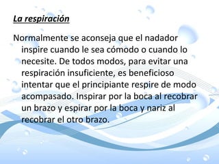 La respiración
Normalmente se aconseja que el nadador
inspire cuando le sea cómodo o cuando lo
necesite. De todos modos, para evitar una
respiración insuficiente, es beneficioso
intentar que el principiante respire de modo
acompasado. Inspirar por la boca al recobrar
un brazo y espirar por la boca y nariz al
recobrar el otro brazo.
 