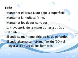 Tirón
· Mantener el brazo justo bajo la superficie.
· Mantener la muñeca firme.
· Mantener los dedos cerrados.
· La trayectoria de la mano es hacia atrás y
arriba.
· El codo se mantiene dirigido hacia el fondo.
· El codo alcanza su máxima flexión (90º) al
llegar a la altura de los hombros.
 