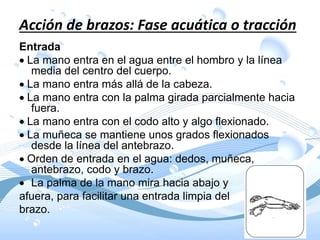 Acción de brazos: Fase acuática o tracción
Entrada
La mano entra en el agua entre el hombro y la línea
media del centro del cuerpo.
La mano entra más allá de la cabeza.
La mano entra con la palma girada parcialmente hacia
fuera.
La mano entra con el codo alto y algo flexionado.
La muñeca se mantiene unos grados flexionados
desde la línea del antebrazo.
Orden de entrada en el agua: dedos, muñeca,
antebrazo, codo y brazo.
 La palma de la mano mira hacia abajo y
afuera, para facilitar una entrada limpia del
brazo.
 
