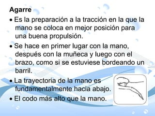 Agarre
Es la preparación a la tracción en la que la
mano se coloca en mejor posición para
una buena propulsión.
Se hace en primer lugar con la mano,
después con la muñeca y luego con el
brazo, como si se estuviese bordeando un
barril.
La trayectoria de la mano es
fundamentalmente hacia abajo.
El codo más alto que la mano.
 