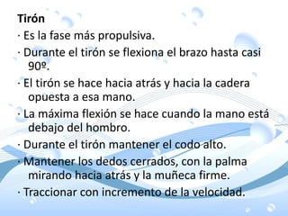 Tirón
· Es la fase más propulsiva.
· Durante el tirón se flexiona el brazo hasta casi
90º.
· El tirón se hace hacia atrás y hacia la cadera
opuesta a esa mano.
· La máxima flexión se hace cuando la mano está
debajo del hombro.
· Durante el tirón mantener el codo alto.
· Mantener los dedos cerrados, con la palma
mirando hacia atrás y la muñeca firme.
· Traccionar con incremento de la velocidad.
 