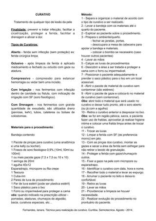 CURATIVO ! 
Tratamento de qualquer tipo de lesão da pele ! 
Finalidade: prevenir e tratar infecção, facilitar a 
cicatrização, proteger a ferida, facilitar a 
drenagem e aliviar a dor. ! Tipos de Curativos: ! 
Aberto - ferida sem infecção (sem proteção) ex: 
ferida cirúrgica limpa. ! 
Oclusivo - após limpeza da ferida é aplicado 
medicamento e fechado ou ocluído com gaze ou 
atadura. ! 
Compressivo - compressão para estancar 
hemorragia ou vedar bem uma incisão. ! 
Com Irrigação - nos ferimentos com infecção 
dentro de cavidade ou fistula, com indicação de 
irrigação com SF (soro fisiológico). ! 
Com Drenagem - nos ferimentos com grande 
quantidade de exsudado, são utilizados dreno 
(penrose, kehr), tubos, cateteres ou bolsas de 
colostomias. !! 
Materiais para o procedimento ! 
Bandeja contendo: !1 
Pacote de pinças para curativo (uma anatômica 
e uma kelly ou kocher). 
1 Frasco de soro fisiologico 0,9% (10ml, 50ml ou 
100ml) 
1 ou mais pacote gaze (7,5 x 7,5 ou 10 x 10) 
1 seringa de 20ml 
1 agulha 40x12 
Esparadrapo, micropore ou fita crepe 
1 Tesoura 
1 Cuba-rim 
2 Pares de luva de procedimento 
1 Par de luva estéril (pode ser plastica estéril) 
1 Saco plástico para o lixo 
1 Forro ou impermeável para proteger a cama 
obs: quando indicado na prescrição utilizar - 
pomadas, ataduras, chumaços de algodão, 
bacia, curativos especiais, etc… ! 
Método: 
1 - Separa e organizar o material de acordo com 
o tipo de curativo a ser realizado. 
2 - Levar a bandeja com os materiais até o 
quarto do paciente. 
2 - Explicar ao paciente sobre o procedimento. 
3 - Prepara o ambiente/quarto. 
- fechar as janelas, portas. 
- desocupara a mesa de cabeceira para 
apoiar a bandeja e materiais. 
- colocar o biombo se necessário (caso 
houver outros pacientes) 
4 - Lavar as mãos 
5 - Calças as luvas de procedimentos 
6 - Descobrir a área a ser tratada e proteger a 
cama com o forro ou impermeável. 
7 - Posicionar o paciente adequadamente e 
prender o saco plástico para o lixo em um local 
acessível. 
8 - Abrir o pacote de material de curativo sem 
contaminar (são estéreis) 
9 - Abrir o pacote de gaze e coloca-lo no material 
de curativo (sem contaminar). 
Obs: abrir todo o material que será usado no 
curativo e deixar tudo pronto, até o soro aberto 
(ou já com a agulha) 
10 - Retira o curativo anterior e desprezar no lixo. 
Obs: se for em região pélvica, sacra, e paciente 
fazer uso de fraldas, aproveitar já realizar higiene 
intima e colocar uma fralda limpa antes de trocar 
o curativo. 
11 - Trocar as luvas 
12 - Limpar a ferida com SF (de preferencia 
morno) em jato. 
13 - Com as pinças dos curativo, montar as 
gazes e secar a área da ferida sem esfregar para 
não retirar o tecido de granulação. 
14 - Proteger a ferida com gaze/chumaço/e 
outros. 
15 - Fixar a gaze na pele com micropore ou 
esparadrapo. 
16 - Identificar o curativo com data, hora e nome. 
17 - Recolher todo o material e levar ao expurgo. 
18 - Arrumar o paciente no leito e deixa-lo 
confortável. 
19 - Retira as luvas 
20 - Lavar as mãos 
21 - Providenciar a limpeza se houver 
necessidade. 
22 - Realizar evolução do procedimento no 
prontuário do paciente. 
Fernandes, Ianara. Técnica para realização de curativo. Curitiba. Semiotecnica. Agosto - 2014. 
