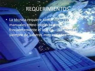 REQUERIMIENTOS
• La técnica requiere tanto destrezas
  manuales como intelectuales,
  frecuentemente el uso de herramientas y
  siempre de saberes muy variados.
 