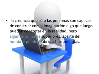 • la creencia que sólo las personas son capaces
  de construir con la imaginación algo que luego
  pueden concretar en la realidad, pero
  algunos primates superiores, aparte del
  hombre, pueden fabricar herramientas.
 