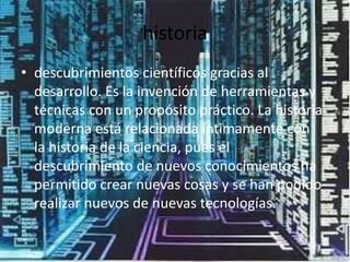 historia
• descubrimientos científicos gracias al
  desarrollo. Es la invención de herramientas y
  técnicas con un propósito práctico. La historia
  moderna está relacionada íntimamente con
  la historia de la ciencia, pues el
  descubrimiento de nuevos conocimientos ha
  permitido crear nuevas cosas y se han podido
  realizar nuevos de nuevas tecnologías.
 