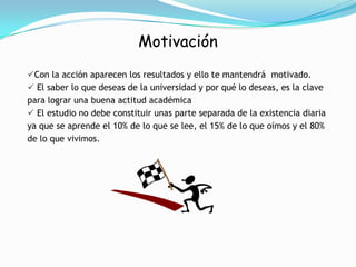 Motivación Los estudiantes que ingresan a estudiar, pronto descubren que se espera de él que asuma toda responsabilidad y practique una autodisciplina en sus actividades, personales, sociales y académicas.