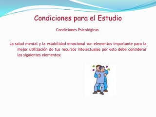  Evita estudiar más de 50 minutos seguidos, haz una pausa de 10 minutos, y cuando retomes el estudio recuerda lo que aprendiste en el periodo anterior.Condiciones para el EstudioCondiciones Físicas1-Dormir entre 7 y 8 hora diarias2-Tomar una alimentación Balanceada pero no pesada, baja en grasas, moderada en carbohidratos y rica en fibras y proteínas3-Estar aseado4-Realizar una actividad física.5-Evitar cualquier tipo de vicio, como el tabaco, el alcohol y las drogas.6- Atiende cualquier síntoma molesto, dolores y consulta al médico