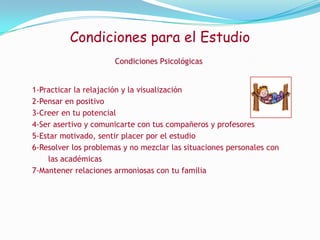 Condiciones para el EstudioCondiciones PsicológicasLa salud mental y la estabilidad emocional son elementos importante para la mejor utilización de tus recursos intelectuales por esto debe considerar los siguientes elementos:
