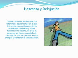 Descanso y RelajaciónCuando hablamos de descanso nos referimosa aquel tiempo en el que detenemos momentáneamente las actividades realizadas y o bien hacemos otra distinta. Se trata al descansar de hacer un período de interrupciónque nos permita renovar energías y mantener laconcentración.