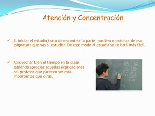 Cuando en el horario establecido lo tengamos así asignado. Atención y ConcentraciónPodemos definir la atención como un foco de luzque ilumina un objeto y todo aquello que lo rodea. Conforme vamos alejándonos del objeto en cuestióndicho foco luminoso pierde intensidad. Laconcentración es un grado superior de la atención. Nos concentramos en el estudio cuando la atenciónse mantiene insistentemente sobre los problemas o ideas que estudiamos sin interrupción.