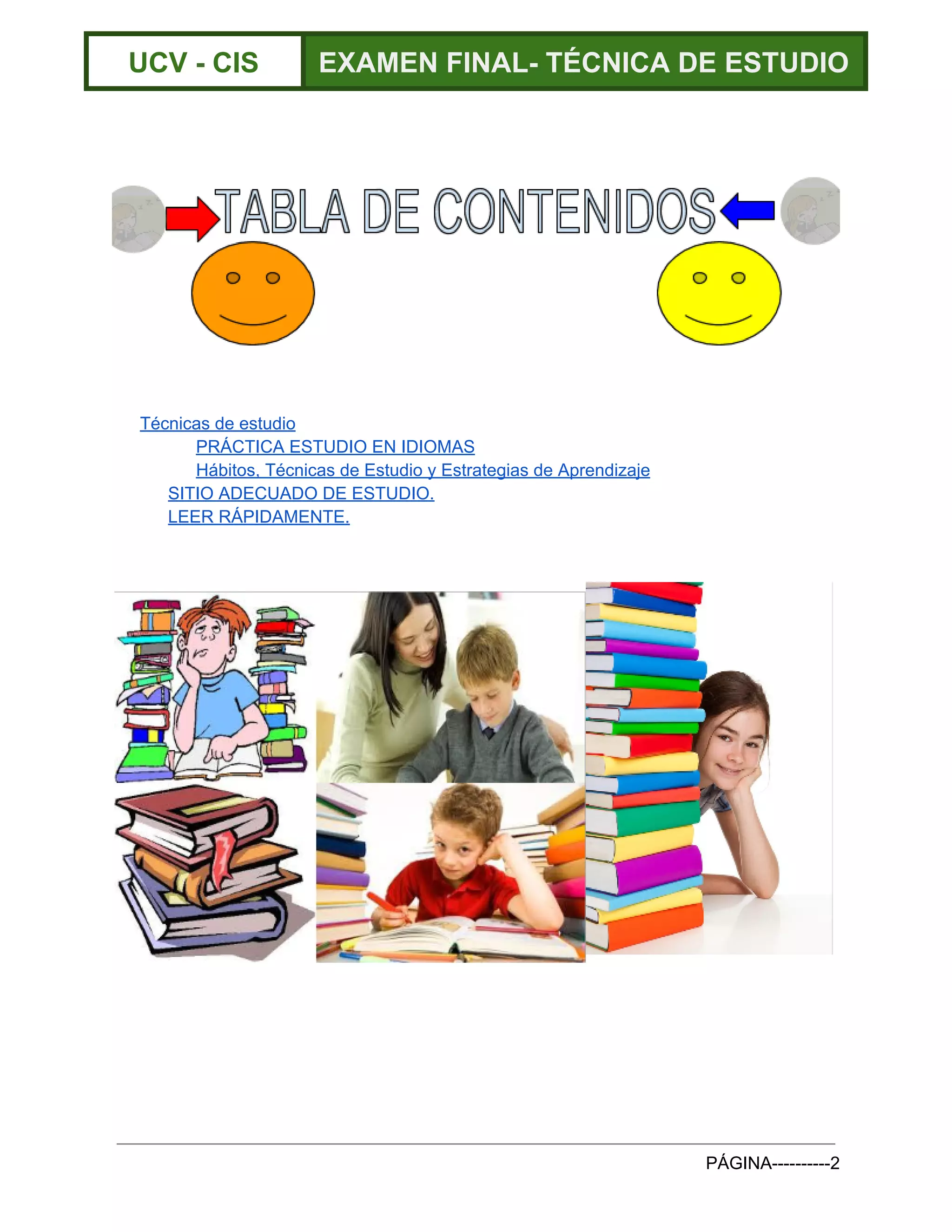  
UCV ­ CIS  EXAMEN FINAL­ TÉCNICA DE ESTUDIO 
 
 
 
 
Técnicas de estudio 
PRÁCTICA ESTUDIO EN IDIOMAS 
Hábitos, Técnicas de Estudio y Estrategias de Aprendizaje 
SITIO ADECUADO DE ESTUDIO. 
LEER RÁPIDAMENTE. 
 
 
 
   
PÁGINA­­­­­­­­­­2 
 