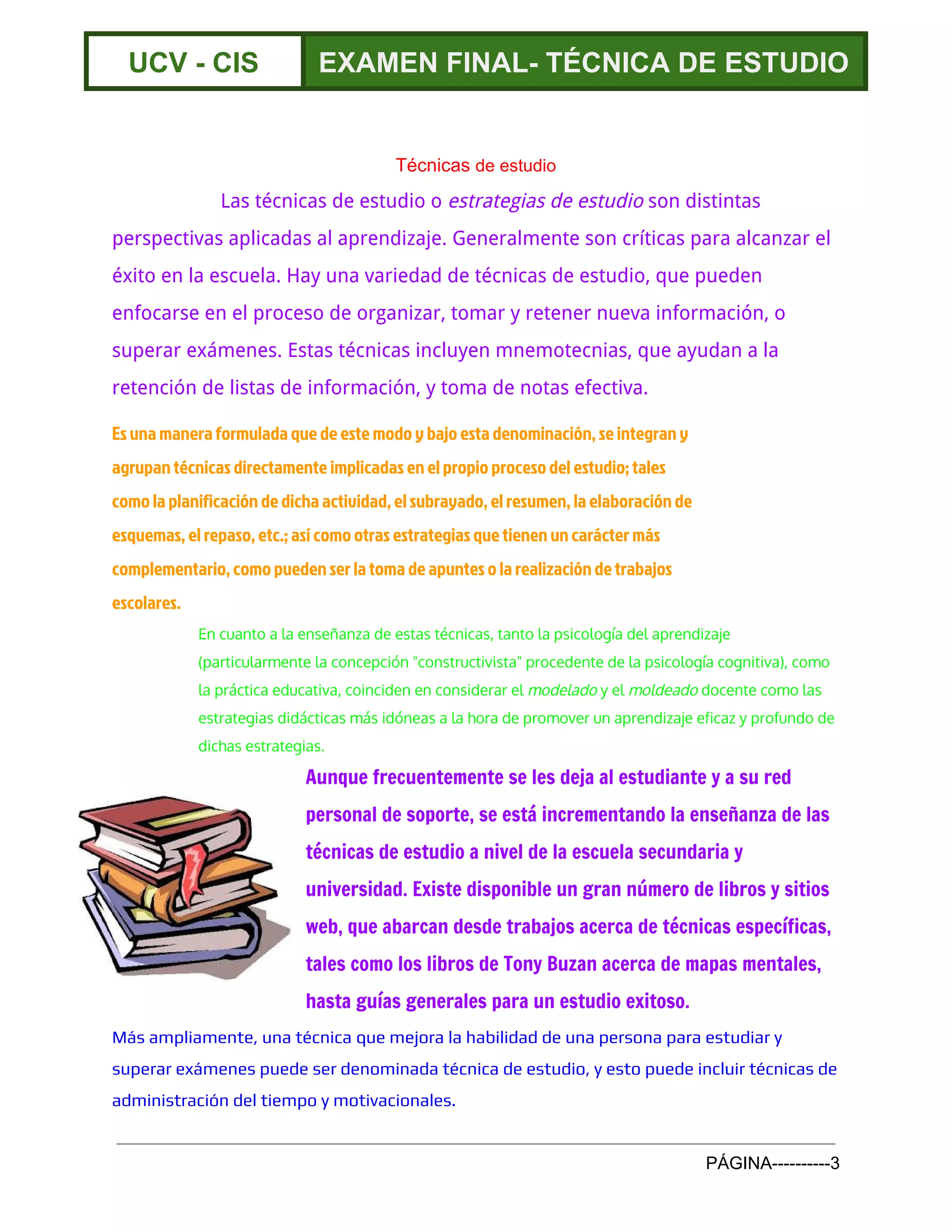  
UCV ­ CIS  EXAMEN FINAL­ TÉCNICA DE ESTUDIO 
 
Técnicas ​de estudio 
Las técnicas de estudio o ​estrategias de estudio​son distintas
perspectivas aplicadas al aprendizaje. Generalmente son críticas para alcanzar el
éxito en la escuela. Hay una variedad de técnicas de estudio, que pueden
enfocarse en el proceso de organizar, tomar y retener nueva información, o
superar ​exámenes​. Estas técnicas incluyen ​mnemotecnias​, que ayudan a la
retención de listas de información, y ​toma de notas​efectiva.
Es una manera formulada que de este modo y bajo esta denominación, se integran y
agrupan técnicas directamente implicadas en el propio proceso del estudio; tales
como la ​planificación​de dicha actividad, el ​subrayado​, el ​resumen​, la elaboración de
esquemas​, ​el repaso​, etc.; así como otras estrategias que tienen un carácter más
complementario, como pueden ser la toma de apuntes o la realización de ​trabajos
escolares​.
En cuanto a la enseñanza de estas técnicas, tanto la ​psicología​del ​aprendizaje
(particularmente la concepción "​constructivista​" procedente de la ​psicología cognitiva​), como
la práctica educativa, coinciden en considerar el ​modelado​y el ​moldeado​docente como las
estrategias ​didácticas​más idóneas a la hora de promover un aprendizaje eficaz y profundo de
dichas estrategias.
Aunque frecuentemente se les deja al estudiante y a su red
personal de soporte, se está incrementando la enseñanza de las
técnicas de estudio a nivel de la ​escuela secundaria​y
universidad​. Existe disponible un gran número de libros y sitios
web, que abarcan desde trabajos acerca de técnicas específicas,
tales como los libros de ​Tony Buzan​acerca de ​mapas mentales​,
hasta guías generales para un estudio exitoso.
Más ampliamente, una técnica que mejora la habilidad de una persona para estudiar y
superar exámenes puede ser denominada técnica de estudio, y esto puede incluir técnicas de
administración del tiempo​y motivacionales.
PÁGINA­­­­­­­­­­3 
 
