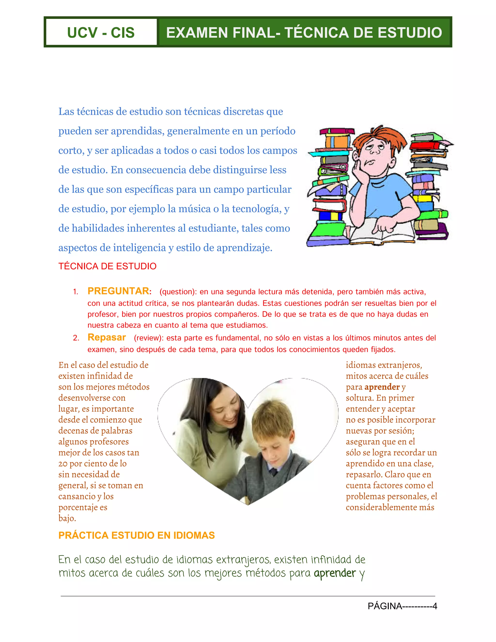  
UCV ­ CIS  EXAMEN FINAL­ TÉCNICA DE ESTUDIO 
 
 
 
Las técnicas de estudio son técnicas discretas que
pueden ser aprendidas, generalmente en un período
corto, y ser aplicadas a todos o casi todos los campos
de estudio. En consecuencia debe distinguirse less
de las que son específicas para un campo particular
de estudio, por ejemplo la música o la tecnología, y
de habilidades inherentes al estudiante, tales como
aspectos de ​inteligencia​y ​estilo de aprendizaje​.
TÉCNICA DE ESTUDIO 
 
1. PREGUNTAR​:​(question): en una segunda lectura más detenida, pero también más activa,
con una actitud crítica, se nos plantearán dudas. Estas cuestiones podrán ser resueltas bien por el
profesor, bien por nuestros propios compañeros. De lo que se trata es de que no haya dudas en
nuestra cabeza en cuanto al tema que estudiamos.
2. Repasar​​(review): esta parte es fundamental, no sólo en vistas a los últimos minutos antes del
examen, sino después de cada tema, para que todos los conocimientos queden fijados.
En el caso del estudio de idiomas extranjeros,
existen infinidad de mitos acerca de cuáles
son los mejores métodos para ​aprender​y
desenvolverse con soltura. En primer
lugar, es importante entender y aceptar
desde el comienzo que no es posible incorporar
decenas de palabras nuevas por sesión;
algunos profesores aseguran que en el
mejor de los casos tan sólo se logra recordar un
20 por ciento de lo aprendido en una clase,
sin necesidad de repasarlo. Claro que en
general, si se toman en cuenta factores como el
cansancio y los problemas personales, el
porcentaje es considerablemente más
bajo.
PRÁCTICA ESTUDIO EN IDIOMAS 
En el caso del estudio de idiomas extranjeros, existen infinidad de
mitos acerca de cuáles son los mejores métodos para ​aprender​y
PÁGINA­­­­­­­­­­4 
 