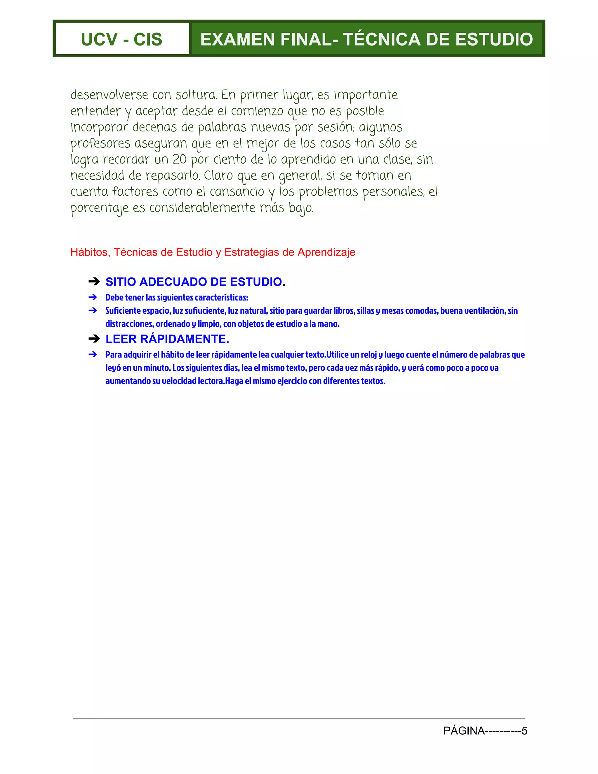  
UCV ­ CIS  EXAMEN FINAL­ TÉCNICA DE ESTUDIO 
 
desenvolverse con soltura. En primer lugar, es importante
entender y aceptar desde el comienzo que no es posible
incorporar decenas de palabras nuevas por sesión; algunos
profesores aseguran que en el mejor de los casos tan sólo se
logra recordar un 20 por ciento de lo aprendido en una clase, sin
necesidad de repasarlo. Claro que en general, si se toman en
cuenta factores como el cansancio y los problemas personales, el
porcentaje es considerablemente más bajo.
Hábitos, Técnicas de Estudio y Estrategias de Aprendizaje 
➔ SITIO ADECUADO DE ESTUDIO​.
➔ Debe tener las siguientes características:
➔ Suficiente espacio, luz sufiuciente, luz natural, sitio para guardar libros, sillas y mesas comodas, buena ventilación, sin
distracciones, ordenado y limpio, con objetos de estudio a la mano.
➔ LEER RÁPIDAMENTE.
➔ Para adquirir el hábito de leer rápidamente lea cualquier texto.Utilice un reloj y luego cuente el número de palabras que
leyó en un minuto. Los siguientes dias, lea el mismo texto, pero cada vez más rápido, y verá como poco a poco va
aumentando su velocidad lectora.Haga el mismo ejercicio con diferentes textos.
 
 
 
PÁGINA­­­­­­­­­­5 
 
