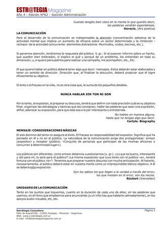 ESTR@TEGIA Magazine
Año 4 - Edición Nº62 - Sección Administración

                                                  Cuando tengáis bien claro en la mente lo que queréis decir,
                                                                          las palabras vendrán espontáneas.
                                                                                      Horacio. (Ars poetica)
LA COMUNICACIÓN
Para el desarrollo de la comunicación es indispensable la atención (concentración selectiva de la
actividad mental que implica un aumento de eficacia sobre un sector determinado y la inhibición -
rechazo- de la actividad concurrente: elementos distractores -Murmullos, ruidos, bocinas, etc.).


Si ganamos atención, tendremos la respuesta del público. V. gr.: Si al exponer informo sobre un hecho,
que queden bien enterados; si explico el qué y porqué de un problema, los entiendan en toda su
dimensión; y, si quiero persuadirlos para realizar una campaña, me acompañen; etc., Etc.


El que quiera hablar en público deberá tener algo que decir: mensajes. Estos deberán estar elaborados y
tener un sentido de dirección. Dirección que, al finalizar la elocución, deberá propiciar que él logre
eficazmente su objetivo.


El éxito o el fracaso en la vida, no es otra cosa que, la suma de los pequeños detalles.


                                       NUNCA HABLAR SIN TON NI SON


Por lo tanto, el expositor, al preparar su discurso, tendrá que definir con toda precisión cuál es su objetivo
final; organizar las estrategias y tácticas que las consignan; hallar las palabras que sean una expresión,
aliñar, aderezar su exposición, para que esta sea a la par interesante y entretenida.
                                                                                No hables en manera alguna,
                                                                          hasta que no tengas algo que decir.
                                                                                         Carlyle. Biography


MENSAJE: CONSIDERACIONES BÁSICAS
El solo dominio del tema no asegura el éxito. El fracaso es responsabilidad del expositor. Significa que ha
pensado en él y no en el público. La naturaleza de la comunicación exige dos protagonistas: emisor
(expositor) y receptor (público: «Conjunto de personas que participan de las mismas aficiones o
concurren a determinado lugar»).


Los públicos son diferentes. como emisor debemos cuestionarnos (v. gr.): ¿Lo que es bueno, interesante
y útil para mí, lo será para el público? ¿La misma exposición que tuvo éxito con el público «a», tendrá
fortuna con el público «b»?. Tenemos que preparar nuestro discurso con mucha anticipación. Al hacerlo,
necesariamente, el público deberá estar en nuestra mente como un imprescindible blanco-objetivo. A él
se deberá esta exposición.
                                                  Son los sabios los que llegan a la verdad a través del error;
                                                                   los que insisten en el error, son los necios.
                                                                                          Rückert (Vierzeilen)


UNIDADES DE LA COMUNICACIÓN
Tanto en los puntos que toquemos, cuanto en la duración de cada uno de ellos; en las palabras que
usemos, en el ritmo que empleemos para anunciarlas (a un niño hay que hablarle calmadamente), en los
apoyos audio-visuales, etc, etc.



Estr@tegia Consultora                                                                                   Página 2
Felix de Azara2330 - (3300) Posadas - Misiones - Argentina
Web: www.e-estrategia.com.ar
E-mail: info@estrategiamagazine.com.ar
 