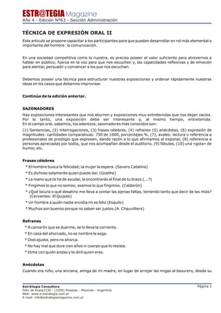 ESTR@TEGIA Magazine
Año 4 - Edición Nº63 - Sección Administración


TÉCNICA DE EXPRESIÓN ORAL II
Este artículo se propone capacitar a los participantes para que puedan desarrollar en rol más elemental e
importante del hombre: la comunicación.


En una sociedad competitiva como la nuestra, es preciso poseer el valor suficiente para atrevernos a
hablar en público; fuerza en la voz para que nos escuchen y, las capacidades reflexivas y de emoción
para alentar, persuadir y convencer a los que nos escuchan.


Debemos poseer una técnica para estructurar nuestras exposiciones y ordenar rápidamente nuestras
ideas en los casos que debamos improvisar.


Continúa de la edición anterior.


SAZONADORES
Hay exposiciones interesantes que nos aburren y exposiciones muy entretenidas que nos dejan vacíos.
Por lo tanto, una exposición debe ser interesante y, al mismo tiempo, entretenida.
En el campo oral, sabemos, los aderezos, sazonadores más conocidos son:
(1) Sentencias, (2) interrogaciones, (3) frases célebres, (4) refranes (5) anécdotas, (6) expresión de
magnitudes: cantidades comparativas: 750 de 1000, porcentajes %, (7), avales: lectura o referencia a
profesionales de prestigio que expresen, dando razón a lo que afirmamos al exponer, (8) referencia a
personas apreciadas por todos, que nos acompañan desde el auditorio, (9) fábulas, (10) una «gota» de
humor, etc.


Frases célebres
 * El hombre busca la felicidad; la mujer la espera. (Severo Catalina)
 * Es dichoso solamente quien puede dar. (Goethe)
 * La mano que te ha de ayudar, la encontrarás al final de tu brazo (...?)
 * Fingimos lo que no somos; seamos lo que fingimos. (Calderón)
 * ¿Qué locura o qué desatino me lleva a contar las ajenas faltas, teniendo tanto que decir de las mías?
   (Cervantes: El Quijote)
 * Un hombre a quién nadie envidia no es feliz (Esquilo)
 * Muchos son buenos porque no saben ser justos.(A. Chauvilliers)


Refranes
 * A camarón que se duerme, se lo lleva la corriente.
 * En casa del ahorcado, no se nombre la soga.
 * Dios ajusta, pero no ahorca.
 * No hay mal que dure cien años ni cuerpo que lo resista.
 * Dime con quién andas y te diré quien eres.


Anécdotas
Cuando era niño, una anciana, amiga de mi madre, en lugar de arrojar las migas al basurero, desde su



Estr@tegia Consultora                                                                            Página 1
Felix de Azara2330 - (3300) Posadas - Misiones - Argentina
Web: www.e-estrategia.com.ar
E-mail: info@estrategiamagazine.com.ar
 