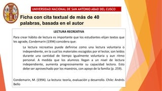 UNIVERSIDAD NACIONAL DE SAN ANTONIO ABAD DEL CUSCO
LECTURA RECREATIVA
Para crear hábito de lectura es importante que los estudiantes elijan textos que
les agrade, Condemarin (1994) considera que:
La lectura recreativa puede definirse como una lectura voluntaria o
independiente, en la cual los materiales escogidos por el lector, son leídos
durante una cantidad de tiempo igualmente voluntaria y aun ritmo
personal. A medida que los alumnos llegan a un nivel de lectura
independiente, aumenta progresivamente su capacidad lectora. Esto
debe ser aprovechado por los maestros, con apoyo de la familia (p. 259).
Condemarin, M. (1994). La lectura: teoría, evaluación y desarrollo. Chile: Andrés
Bello
Ficha con cita textual de más de 40
palabras, basada en el autor
 