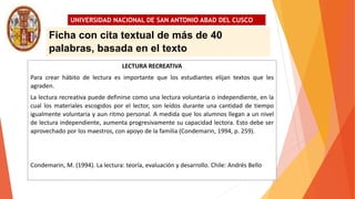 UNIVERSIDAD NACIONAL DE SAN ANTONIO ABAD DEL CUSCO
LECTURA RECREATIVA
Para crear hábito de lectura es importante que los estudiantes elijan textos que les
agraden.
La lectura recreativa puede definirse como una lectura voluntaria o independiente, en la
cual los materiales escogidos por el lector, son leídos durante una cantidad de tiempo
igualmente voluntaria y aun ritmo personal. A medida que los alumnos llegan a un nivel
de lectura independiente, aumenta progresivamente su capacidad lectora. Esto debe ser
aprovechado por los maestros, con apoyo de la familia (Condemarin, 1994, p. 259).
Condemarin, M. (1994). La lectura: teoría, evaluación y desarrollo. Chile: Andrés Bello
Ficha con cita textual de más de 40
palabras, basada en el texto
 