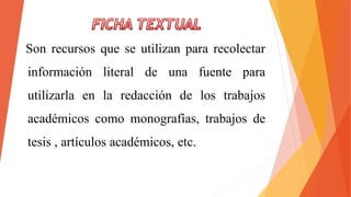 Son recursos que se utilizan para recolectar
información literal de una fuente para
utilizarla en la redacción de los trabajos
académicos como monografías, trabajos de
tesis , artículos académicos, etc.
 