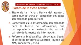 UNIVERSIDAD NACIONAL DE SAN ANTONIO ABAD DEL CUSCO
Partes de la ficha textual
1. Titulo de la ficha : Deriva del asunto o
tema que se trata el contenido del texto
seleccionado para la ficha.
2. Contenido: es la información seleccionada
para la fuente de información, que
corresponde a un extracto de un solo
párrafo de la fuente de información.
3. Referencia bibliográfica abreviada: Según
el estilo de referencia sugerido ( puede ser
APA, Vancouver , etc.)
 