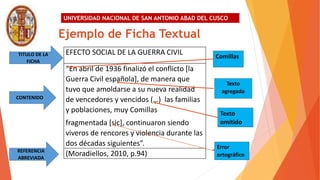 UNIVERSIDAD NACIONAL DE SAN ANTONIO ABAD DEL CUSCO
EFECTO SOCIAL DE LA GUERRA CIVIL
“En abril de 1936 finalizó el conflicto [la
Guerra Civil española], de manera que
tuvo que amoldarse a su nueva realidad
de vencedores y vencidos (…) las familias
y poblaciones, muy Comillas
fragmentada [sic], continuaron siendo
viveros de rencores y violencia durante las
dos décadas siguientes”.
(Moradiellos, 2010, p.94)
Ejemplo de Ficha Textual
TITULO DE LA
FICHA
CONTENIDO
REFERENCIA
ABREVIADA
Comillas
Texto
agregado
Texto
omitido
Error
ortográfico
 