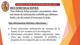 UNIVERSIDAD NACIONAL DE SAN ANTONIO ABAD DEL CUSCO
RECOMENDACIONES :
Para elaborarfichas textuales ,necesitamos tener
una fuente de información confiable que debemos
leerla y de ahí extraer el texto para la ficha
Que informacion debemos seleccionar :
 Evitar seleccionar información de resumen de la
fuente, no nos ayudara en la investigación.
 Seleccionar conceptos, hechos argumentos, ideas
clave que ayuden a responder el problema o
pregunta de investigación que se esta abordando.
 