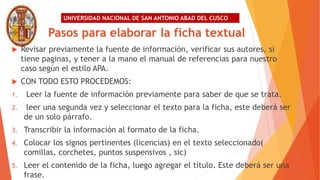 UNIVERSIDAD NACIONAL DE SAN ANTONIO ABAD DEL CUSCO
Pasos para elaborar la ficha textual
 Revisar previamente la fuente de información, verificar sus autores, si
tiene paginas, y tener a la mano el manual de referencias para nuestro
caso según el estilo APA.
 CON TODO ESTO PROCEDEMOS:
1. Leer la fuente de información previamente para saber de que se trata.
2. leer una segunda vez y seleccionar el texto para la ficha, este deberá ser
de un solo párrafo.
3. Transcribir la información al formato de la ficha.
4. Colocar los signos pertinentes (licencias) en el texto seleccionado(
comillas, corchetes, puntos suspensivos , sic)
5. Leer el contenido de la ficha, luego agregar el título. Este deberá ser una
frase.
 