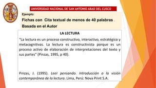 UNIVERSIDAD NACIONAL DE SAN ANTONIO ABAD DEL CUSCO
Ejemplo:
Fichas con Cita textual de menos de 40 palabras .
Basada en el Autor
LA LECTURA
“La lectura es un proceso constructivo, interactivo, estratégico y
metacognitivas. La lectura es constructivista porque es un
proceso activo de elaboración de interpretaciones del texto y
sus partes” (Pinzas, 1995, p 40).
Pinzas, J. (1995). Leer pensando. Introducción a la visión
contemporánea de la lectura. Lima, Perú: Nova Print S.A.
 