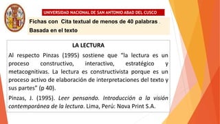 UNIVERSIDAD NACIONAL DE SAN ANTONIO ABAD DEL CUSCO
LA LECTURA
Al respecto Pinzas (1995) sostiene que “la lectura es un
proceso constructivo, interactivo, estratégico y
metacognitivas. La lectura es constructivista porque es un
proceso activo de elaboración de interpretaciones del texto y
sus partes” (p 40).
Pinzas, J. (1995). Leer pensando. Introducción a la visión
contemporánea de la lectura. Lima, Perú: Nova Print S.A.
Fichas con Cita textual de menos de 40 palabras .
Basada en el texto
 