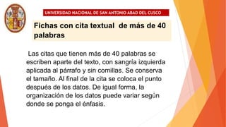 UNIVERSIDAD NACIONAL DE SAN ANTONIO ABAD DEL CUSCO
Las citas que tienen más de 40 palabras se
escriben aparte del texto, con sangría izquierda
aplicada al párrafo y sin comillas. Se conserva
el tamaño. Al final de la cita se coloca el punto
después de los datos. De igual forma, la
organización de los datos puede variar según
donde se ponga el énfasis.
Fichas con cita textual de más de 40
palabras
 