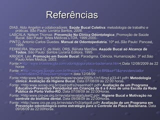 Referências DIAS, Aldo Angelim e colaboradores.  Saúde Bucal Coletiva : metodologia de trabalho e práticas. São Paulo: Livraria Santos, 2006. LASCALA, Nelson Thomaz.  Prevenção Na Clínica Odontologica:  Promoção de Saúde Bucal. São Paulo: Artes Médicas LTDA, 1999,2000. PINTO ,  Antonio Carlos Guedes.  Manual de Odontopediatria.  10ª ed. São Paulo: Pancast, 1999. FERREIRA, Mecene C. de Melo, ORS, Renata Mendes.  Asaúde Bucal ao Alcance de Todos.  São Paulo: Santos Livraria Editora, 1995. KRIGER, Léo.  Promoção em Saúde Bucal:  Paradigma, Ciência, Humanização. 3º ed.Sáo Paulo:Artes Médica, 2003. Fonte:> http://www.brasilescola.com/odontologia/placa-bacteriana.htm < Data 12/08/2009 às 22 horas Fonte: > http://images.google.com.br/images ? gbv =2& hl = pt -BR&sa=1&q= evidenciador +fucsina&btnG=Pesquisar+ imagen < data 12/08/09 Fonte:>http:www.forp.usp.br/rbt/imaces/revista/2005v1/n1/6mcl.p33-41.pdf<  Metodologia clínica: Avaliação da Higiene Bucal.  Data 07/08/09 às 22:00 horas. Fonte: >http:www.socep.org.br/rped/pdf/s2resenha01.pdf<  Avaliação de um Programa Educativo-Preventivo Periodontal em Crianças de 6 a 6 Ano de uma Escola da Rede Pública de Porto Velho-RO.  Data 07/08/09 às 22:00Horas. Fonte: >http:www.cro-pe.org.br/revista/revista/julset2.pd<   Higiene Bucal e Motivação no controle do biofilme dental.  Data 09/08/09 às 22:00Horas. Fonte: >http://www.cro.pe.org.br/revista/v7n3/artigo8.pdf<  Avaliação de um Programa em Prevenção odontológica como estratégia para o Controle da Placa Bacteriana.  Data 09/08/09 às 22:00Horas. 