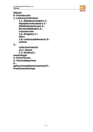 CursEntrenador1rNivell(2003-2004)
Técnica

ÍNDICE
0.-Introducción
1.-LatécnicaIndividual
1.1.-Elgolpeoconelpie1.2.Elgolpeoconlacabeza1.3.Habilidadydestreza1.4.Elcontroldelbalón1.5.Laconducción
1.6.-Elregate1.7.Eltiro
1.8.-Latécnicadefensiva1.9.LaFinta
2.LatécnicaColectiv
a2.1.-Elpase
2.2.-Elrelevo3.Laestrategia
4.-FichaTécnica
5.-Técnicadelportero
6.Aplicacionesdelentrenamiento7.Practicasenelcampo

-1-

 