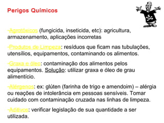 Perigos Químicos
-Agrotóxicos (fungicida, inseticida, etc): agricultura,
armazenamento, aplicações incorretas
-Produtos de Limpeza: resíduos que ficam nas tubulações,
utensílios, equipamentos, contaminando os alimentos.
-Graxa e óleo: contaminação dos alimentos pelos
equipamentos. Solução: utilizar graxa e óleo de grau
alimentício.
-Alérgenos: ex: glúten (farinha de trigo e amendoim) – alérgia
ou reações de intolerância em pessoas sensíveis. Tomar
cuidado com contaminação cruzada nas linhas de limpeza.
-Aditivos: verificar legislação de sua quantidade a ser
utilizada.

 