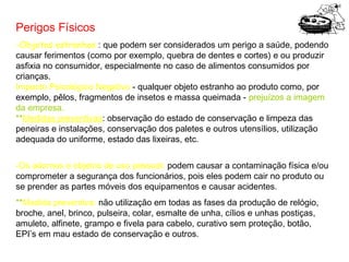 Perigos Físicos
-Objetos estranhos : que podem ser considerados um perigo a saúde, podendo
causar ferimentos (como por exemplo, quebra de dentes e cortes) e ou produzir
asfixia no consumidor, especialmente no caso de alimentos consumidos por
crianças.
Impacto Psicológico Negativo - qualquer objeto estranho ao produto como, por
exemplo, pêlos, fragmentos de insetos e massa queimada - prejuízos a imagem
da empresa.
**Medidas preventivas: observação do estado de conservação e limpeza das
peneiras e instalações, conservação dos paletes e outros utensílios, utilização
adequada do uniforme, estado das lixeiras, etc.
-Os adornos e objetos de uso pessoal: podem causar a contaminação física e/ou
comprometer a segurança dos funcionários, pois eles podem cair no produto ou
se prender as partes móveis dos equipamentos e causar acidentes.
**Medida preventiva: não utilização em todas as fases da produção de relógio,
broche, anel, brinco, pulseira, colar, esmalte de unha, cílios e unhas postiças,
amuleto, alfinete, grampo e fivela para cabelo, curativo sem proteção, botão,
EPI’s em mau estado de conservação e outros.

 
