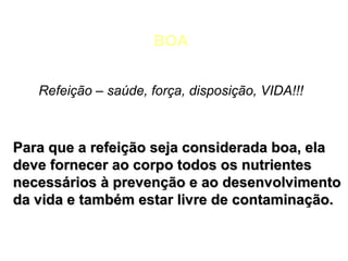BOA
Refeição – saúde, força, disposição, VIDA!!!

Para que a refeição seja considerada boa, ela
deve fornecer ao corpo todos os nutrientes
necessários à prevenção e ao desenvolvimento
da vida e também estar livre de contaminação.

 