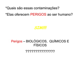 *Quais são essas contaminações?
*Elas oferecem PERIGOS ao ser humano?

SIM!!!!
Perigos – BIOLÓGICOS, QUÍMICOS E
FÍSICOS

???????????????

 