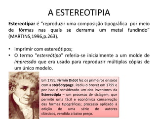 A ESTEREOTIPIA
Estereotipar é “reproduzir uma composição tipográfica por meio
de fôrmas nas quais se derrama um metal fundindo”
(MARTINS,1996,p.263).
• Imprimir com estereótipos;
• O termo "estereótipo" referia-se inicialmente a um molde de
impressão que era usado para reproduzir múltiplas cópias de
um único modelo.
Em 1795, Firmin Didot fez os primeiros ensaios
com a stéréotypage. Pediu o brevet em 1799 e
por isso é considerado um dos inventores da
Estereotipia – um processo de ciclagem, que
permite uma fácil e econômica conservação
das formas tipográficas; processo aplicado à
edição
de
uma
série
de
autores
clássicos, vendida a baixo preço.

 
