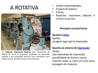 A ROTATIVA

•
•
•
•

Clichês estereotipados;
O papel de bobina;
A tinta;
Rotativas: imprimem, dobram e
cortam os jornais.

Principais características

Quanto à tinta:
líquida;
secagem logo após a impressão;

17. Máquina Impressora Rotativa Goss Community da
Gráfica do Jornal O Progresso: qualidade em impressão
colorida e sua velocidade permitiu levar exemplares para
vendas avulsas em todos os bairros de Ituverava.

Quanto ao sistema de impressão:
direto;
alta velocidade de impressão;
possibilidade de frente e verso;
imprime todas as cores em uma única
passagem de máquina.

 