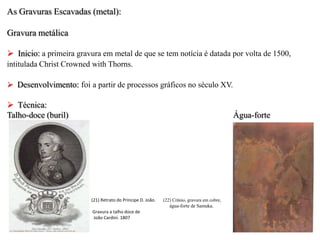 As Gravuras Escavadas (metal):
Gravura metálica
 Inicio: a primeira gravura em metal de que se tem notícia é datada por volta de 1500,
intitulada Christ Crowned with Thorns.
 Desenvolvimento: foi a partir de processos gráficos no século XV.

 Técnica:
Talho-doce (buril)

Água-forte

(21) Retrato do Príncipe D. João.
Gravura a talho doce de
João Cardini. 1807

(22) Crânio, gravura em cobre,
água-forte de Samuka.

 