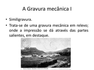 A Gravura mecânica I
• Similigravura.
• Trata-se de uma gravura mecânica em relevo;
onde a impressão se dá através das partes
salientes, em destaque.

 
