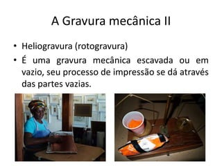 A Gravura mecânica II
• Heliogravura (rotogravura)
• É uma gravura mecânica escavada ou em
vazio, seu processo de impressão se dá através
das partes vazias.

 