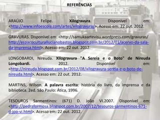 REFERÊNCIAS

ARAÚJO.
Felipe.
Xilogravura.
Disponível
em:
<http://www.infoescola.com/artes/xilogravura/>. Acesso em: 22 out. 2012.
GRAVURAS. Disponível em: <http://samukaartevisu.wordpress.com/gravuras/
http://espacoculturallucianobastos.blogspot.com.br/2012/01/acervo-da-salada-imprensa.html>. Acesso em: 22 out. 2012.
LONGOBARDI, Nireuda. Xilogravura "A Sereia e o Boto" de Nireuda
Longobardi.
2012.
Disponível
em:
<http://nireuda.blogspot.com.br/2012/08/xilogravura-sereia-e-o-boto-denireuda.html>. Acesso em: 22 out. 2012.
MARTINS, Wilson. A palavra escrita: história do livro, da imprensa e da
biblioteca. 2ed. São Paulo: Ática, 1996.
TESOUROS Sarmentinos: (671) D. João VI.2007. Disponível em:
<http://pedraformosa.blogspot.com.br/2007/12/tesouros-sarmentinos-671d-joo-vi.html>. Acesso em: 22 out. 2012.

 