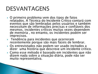  O primeiro problema vem dos tipos de fatos
relatados. A Técnica do Incidente Crítico contará com
eventos que são lembradas pelos usuários e também
necessitam de informações precisas e confiáveis dos
mesmos. incidentes críticos muitas vezes dependem
de memória , no entanto, os incidentes podem ser
imprecisos.
 Tendência para incidentes que ocorreram
recentemente porque são mais fáceis de lembrar.
 Os entrevistados não podem ser usado incitados a
dizer uma história que descreve um incidente crítico.
 Como esse método é baseado em incidentes que não
dizem nada sobre a situação diária, pode não ser
muito representativa.
 