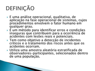  E uma análise operacional, qualitativa, de
aplicação na fase operacional de sistemas, cujos
procedimentos envolvem o fator humano em
qualquer grau.
 É um método para identificar erros e condições
inseguras que contribuem para a ocorrência de
acidentes com lesões reais e potenciais.
 Tem como objetivo a detecção de incidentes
críticos e o tratamento dos riscos antes que os
acidentes ocorram.
 Utiliza uma amostra aleatória estratificada de
observadores-participantes, selecionados dentro
de uma população.
 
