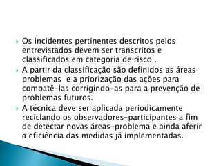  Os incidentes pertinentes descritos pelos
entrevistados devem ser transcritos e
classificados em categoria de risco .
 A partir da classificação são definidos as áreas
problemas e a priorização das ações para
combatê-las corrigindo-as para a prevenção de
problemas futuros.
 A técnica deve ser aplicada periodicamente
reciclando os observadores-participantes a fim
de detectar novas áreas-problema e ainda aferir
a eficiência das medidas já implementadas.
 