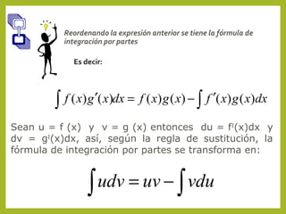 Reordenando la expresión anterior se tiene la fórmula de
integración por partes
Es decir:

∫ f ( x) g ′( x)dx = f ( x) g ( x) − ∫ f ′( x) g ( x)dx
Sean u = f (x) y v = g (x) entonces du = fI(x)dx y
dv = gI(x)dx, así, según la regla de sustitución, la
fórmula de integración por partes se transforma en:

udv = uv − ∫ vdu
∫

 