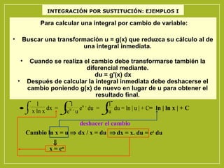 INTEGRACIÓN POR SUSTITUCIÓN: EJEMPLOS I

Para calcular una integral por cambio de variable:
•

Buscar una transformación u = g(x) que reduzca su cálculo al de
una integral inmediata.
•

Cuando se realiza el cambio debe transformarse también la
diferencial mediante.
du = g'(x) dx
• Después de calcular la integral inmediata debe deshacerse el
cambio poniendo g(x) de nuevo en lugar de u para obtener el
resultado final.
1
⌠ 1
⌠
⌠1
•  x ln x dx =  . eu . du =  du = ln | u | + C= ln | ln x | + C
u
u
e
⌡
⌡
⌡ u
deshacer el cambio
Cambio ln x = u ⇒ dx / x = du ⇒ dx = x. du = et du
⇓
x = eu

 