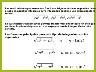 Las sustituciones que involucran funciones trigonométricas se pueden llevar
a cabo en aquellas integrales cuyo integrando contiene una expresión de la
forma:

La sustitución trigonométrica permite transformar una integral en otra que
contiene funciones trigonométricas cuyo proceso de integración es más
sencillo.

Las formulas principales para este tipo de integración son las
siguientes

 